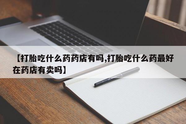 息隐紫竹打胎药流产药【打胎吃什么药药店有吗,打胎吃什么药最好在药店有卖吗】