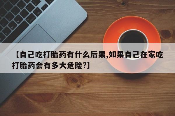 息隐紫竹打胎药流产药【自己吃打胎药有什么后果,如果自己在家吃打胎药会有多大危险?】