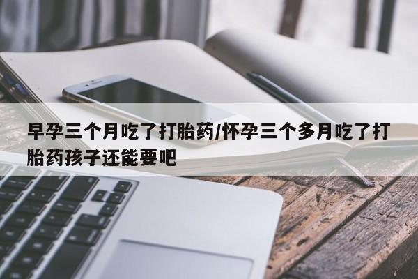 息隐紫竹打胎药流产药早孕三个月吃了打胎药/怀孕三个多月吃了打胎药孩子还能要吧