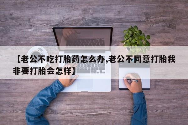 息隐紫竹打胎药流产药【老公不吃打胎药怎么办,老公不同意打胎我非要打胎会怎样】