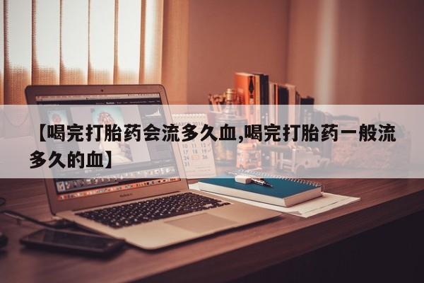 息隐紫竹打胎药流产药【喝完打胎药会流多久血,喝完打胎药一般流多久的血】