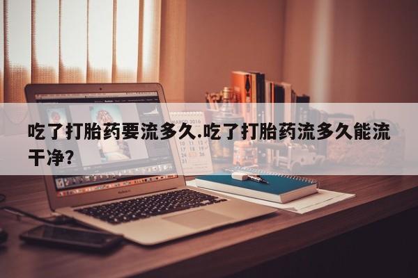 息隐紫竹打胎药流产药吃了打胎药要流多久.吃了打胎药流多久能流干净？