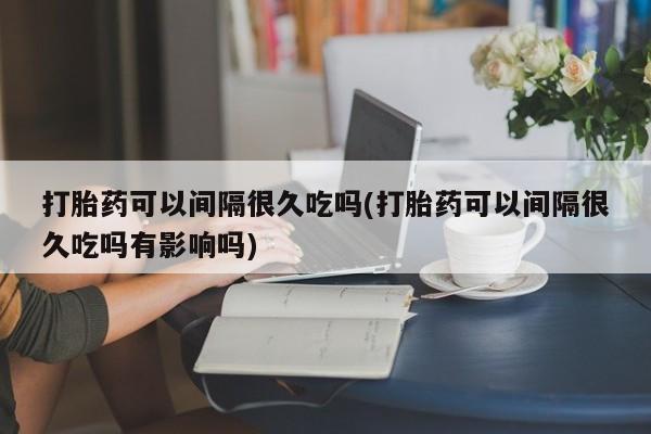 息隐紫竹打胎药流产药打胎药可以间隔很久吃吗(打胎药可以间隔很久吃吗有影响吗)
