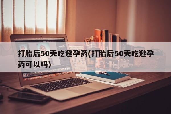 息隐紫竹打胎药流产药打胎后50天吃避孕药(打胎后50天吃避孕药可以吗)