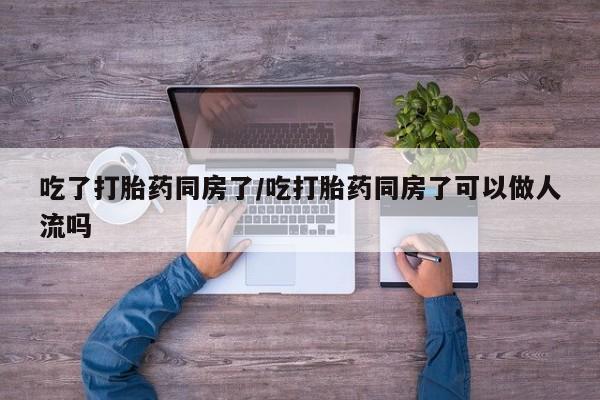 息隐紫竹打胎药流产药吃了打胎药同房了/吃打胎药同房了可以做人流吗