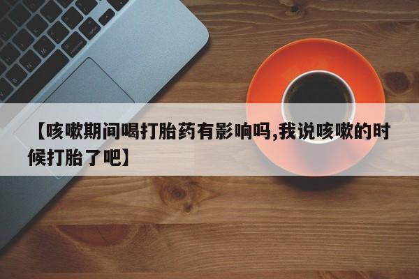 息隐紫竹打胎药流产药【咳嗽期间喝打胎药有影响吗,我说咳嗽的时候打胎了吧】