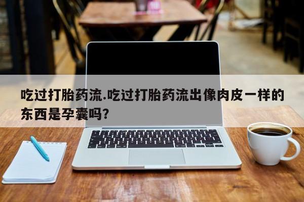 息隐紫竹打胎药流产药吃过打胎药流.吃过打胎药流出像肉皮一样的东西是孕囊吗？