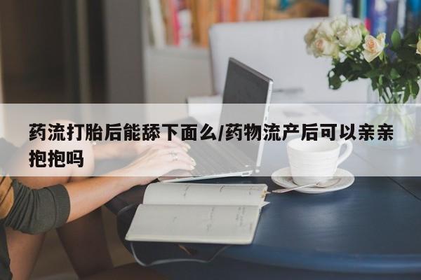 息隐紫竹打胎药流产药药流打胎后能舔下面么/药物流产后可以亲亲抱抱吗