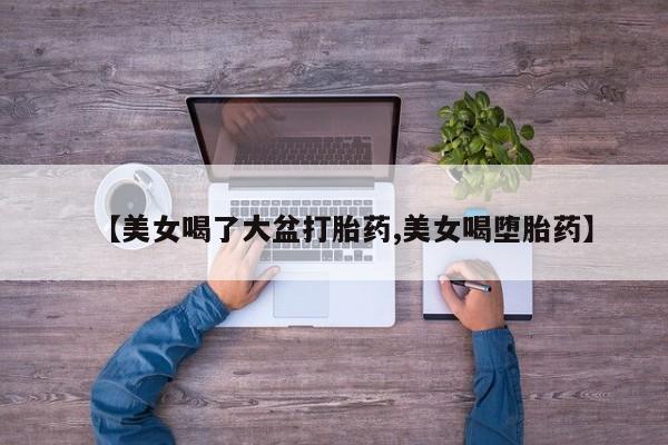 息隐紫竹打胎药流产药【美女喝了大盆打胎药,美女喝堕胎药】