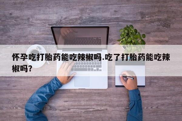 息隐紫竹打胎药流产药怀孕吃打胎药能吃辣椒吗.吃了打胎药能吃辣椒吗？