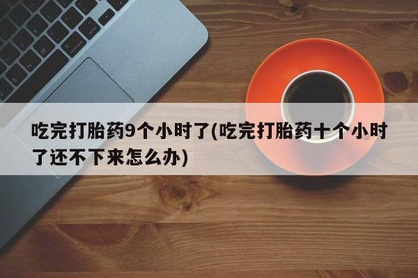 息隐紫竹打胎药流产药吃完打胎药9个小时了(吃完打胎药十个小时了还不下来怎么办)
