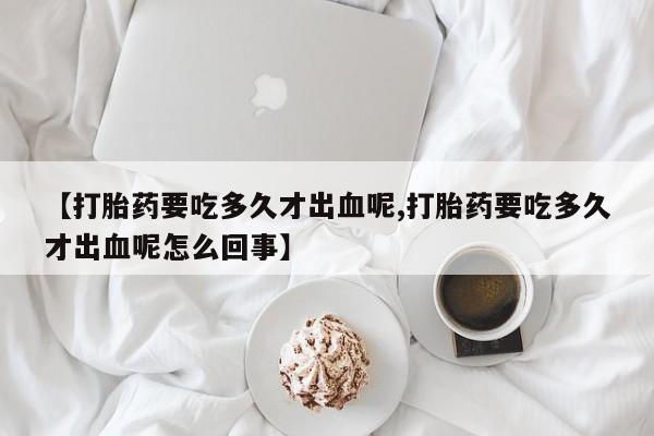 息隐紫竹打胎药流产药【打胎药要吃多久才出血呢,打胎药要吃多久才出血呢怎么回事】