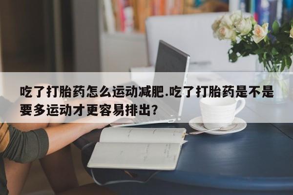 息隐紫竹打胎药流产药吃了打胎药怎么运动减肥.吃了打胎药是不是要多运动才更容易排出？