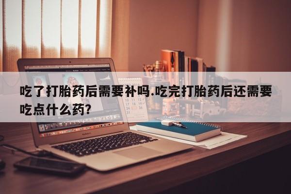 息隐紫竹打胎药流产药吃了打胎药后需要补吗.吃完打胎药后还需要吃点什么药？