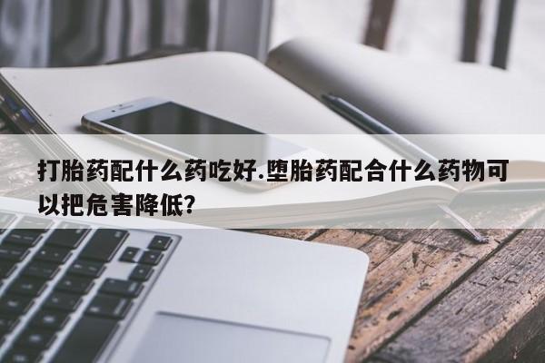 息隐紫竹打胎药流产药打胎药配什么药吃好.堕胎药配合什么药物可以把危害降低？