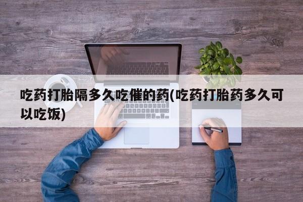 息隐紫竹打胎药流产药吃药打胎隔多久吃催的药(吃药打胎药多久可以吃饭)
