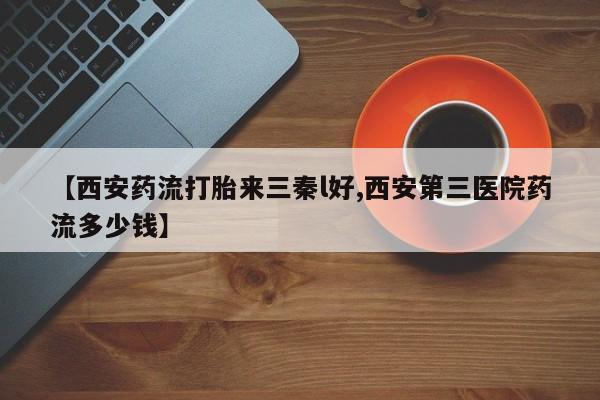 息隐紫竹打胎药流产药【西安药流打胎来三秦l好,西安第三医院药流多少钱】