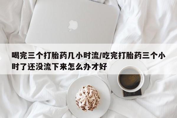 息隐紫竹打胎药流产药喝完三个打胎药几小时流/吃完打胎药三个小时了还没流下来怎么办才好