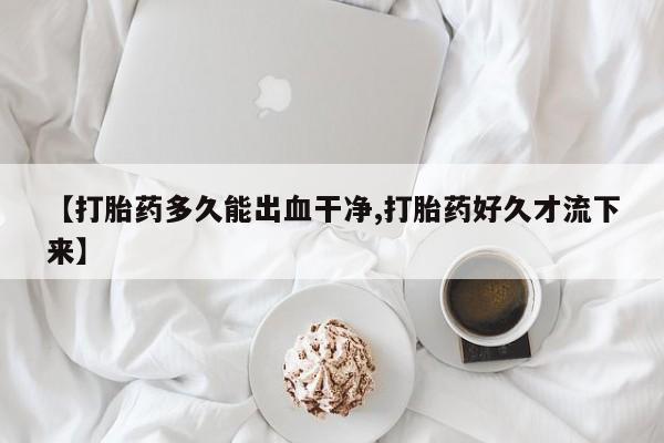 息隐紫竹打胎药流产药【打胎药多久能出血干净,打胎药好久才流下来】