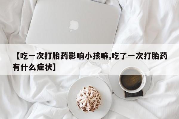 息隐紫竹打胎药流产药【吃一次打胎药影响小孩嘛,吃了一次打胎药有什么症状】