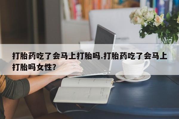 息隐紫竹打胎药流产药打胎药吃了会马上打胎吗.打胎药吃了会马上打胎吗女性？