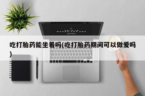 息隐紫竹打胎药流产药吃打胎药能坐着吗(吃打胎药期间可以做爱吗)