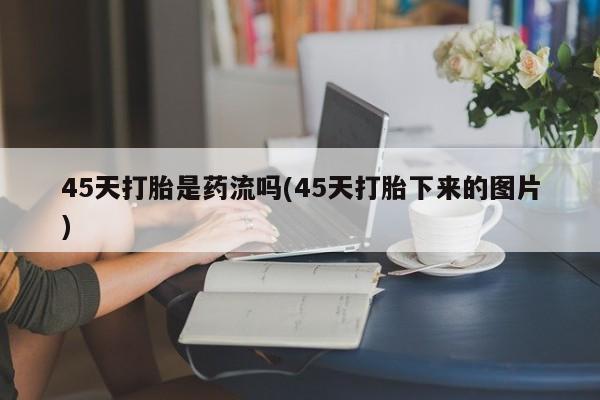 息隐紫竹打胎药流产药45天打胎是药流吗(45天打胎下来的图片)