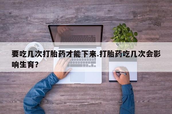 息隐紫竹打胎药流产药要吃几次打胎药才能下来.打胎药吃几次会影响生育？