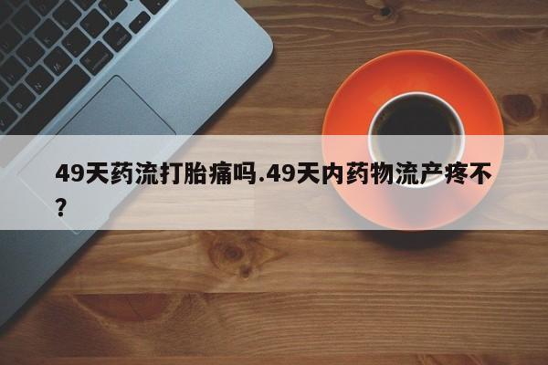 息隐紫竹打胎药流产药49天药流打胎痛吗.49天内药物流产疼不？