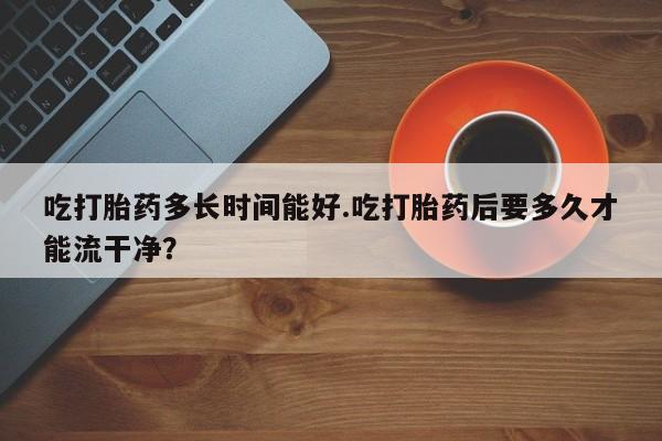 息隐紫竹打胎药流产药吃打胎药多长时间能好.吃打胎药后要多久才能流干净？