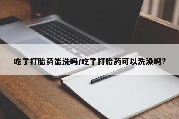 息隐紫竹打胎药流产药吃了打胎药能洗吗/吃了打胎药可以洗澡吗?