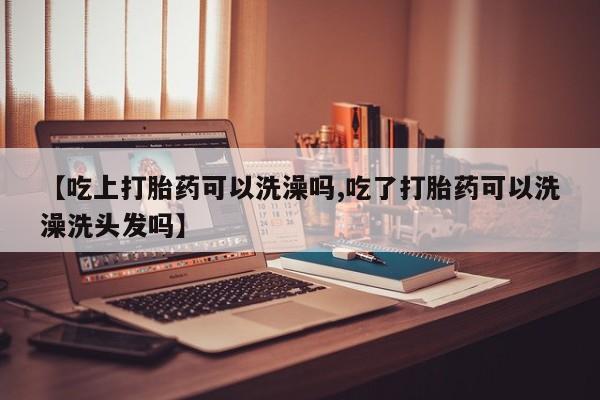 息隐紫竹打胎药流产药【吃上打胎药可以洗澡吗,吃了打胎药可以洗澡洗头发吗】