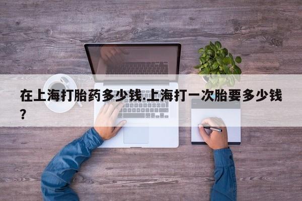 息隐紫竹打胎药流产药在上海打胎药多少钱.上海打一次胎要多少钱？