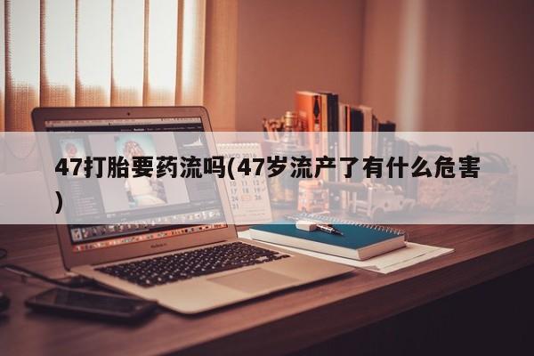息隐紫竹打胎药流产药47打胎要药流吗(47岁流产了有什么危害)