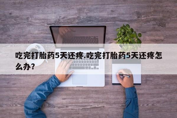 息隐紫竹打胎药流产药吃完打胎药5天还疼.吃完打胎药5天还疼怎么办？