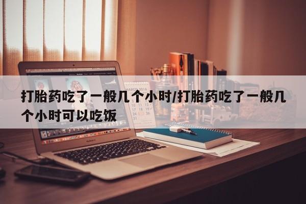息隐紫竹打胎药流产药打胎药吃了一般几个小时/打胎药吃了一般几个小时可以吃饭