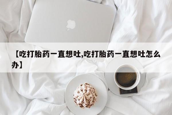 息隐紫竹打胎药流产药【吃打胎药一直想吐,吃打胎药一直想吐怎么办】