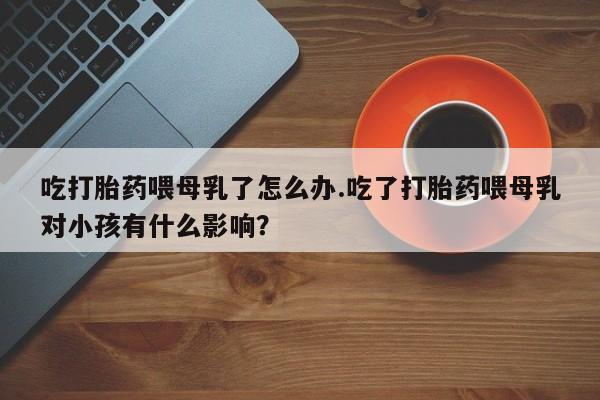 息隐紫竹打胎药流产药吃打胎药喂母乳了怎么办.吃了打胎药喂母乳对小孩有什么影响？