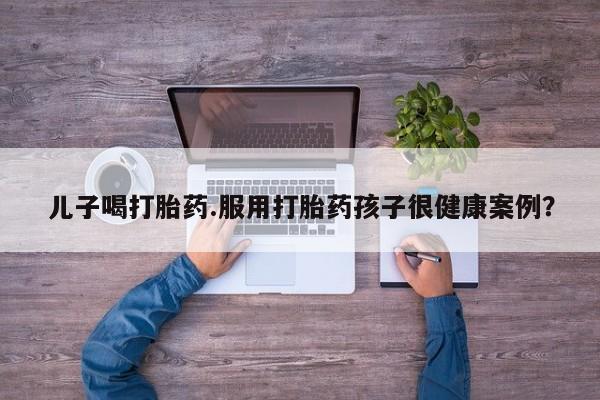 息隐紫竹打胎药流产药儿子喝打胎药.服用打胎药孩子很健康案例?