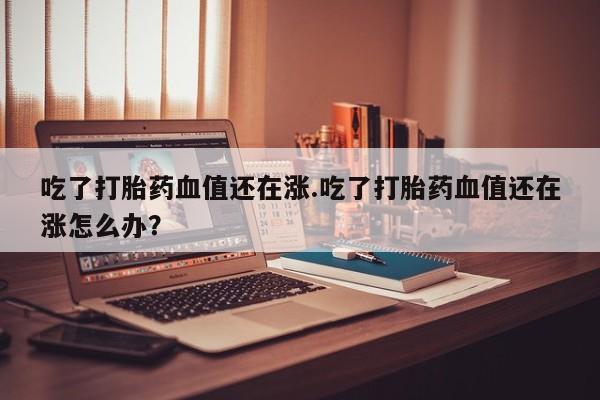 息隐紫竹打胎药流产药吃了打胎药血值还在涨.吃了打胎药血值还在涨怎么办?