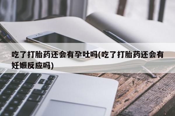 息隐紫竹打胎药流产药吃了打胎药还会有孕吐吗(吃了打胎药还会有妊娠反应吗)
