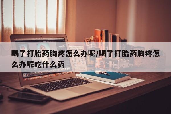 息隐紫竹打胎药流产药喝了打胎药胸疼怎么办呢/喝了打胎药胸疼怎么办呢吃什么药