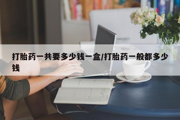 息隐紫竹打胎药流产药打胎药一共要多少钱一盒/打胎药一般都多少钱