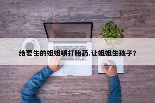 息隐紫竹打胎药流产药给要生的姐姐喂打胎药.让姐姐生孩子？