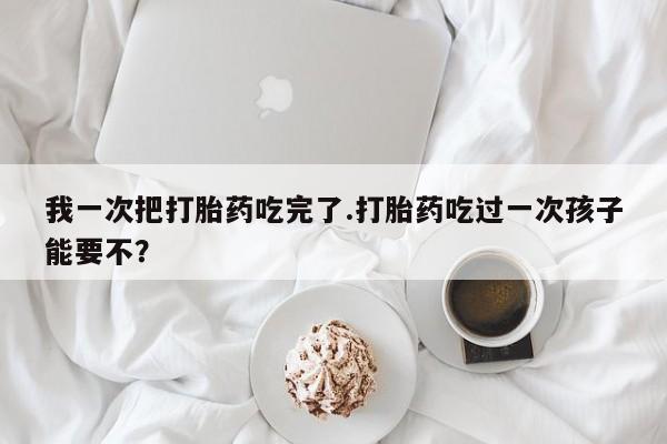 息隐紫竹打胎药流产药我一次把打胎药吃完了.打胎药吃过一次孩子能要不？