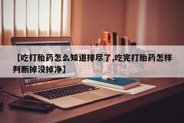 息隐紫竹打胎药流产药【吃打胎药怎么知道排尽了,吃完打胎药怎样判断掉没掉净】