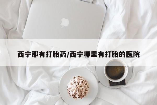 息隐紫竹打胎药流产药西宁那有打胎药/西宁哪里有打胎的医院
