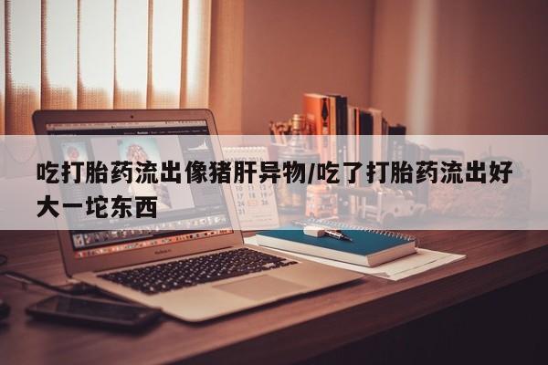 息隐紫竹打胎药流产药吃打胎药流出像猪肝异物/吃了打胎药流出好大一坨东西