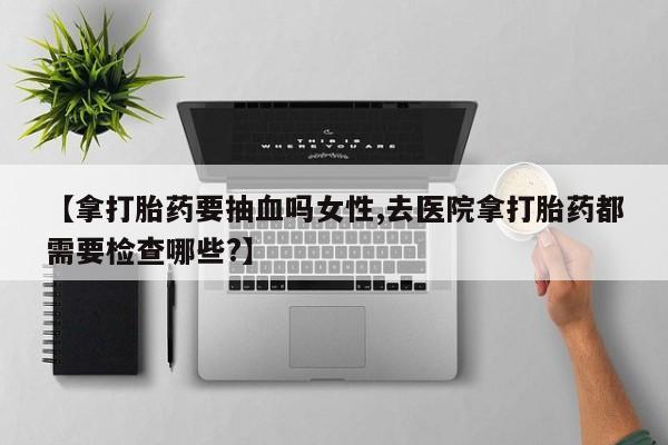息隐紫竹打胎药流产药【拿打胎药要抽血吗女性,去医院拿打胎药都需要检查哪些?】