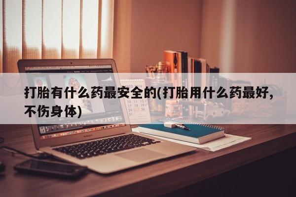 息隐紫竹打胎药流产药打胎有什么药最安全的(打胎用什么药最好,不伤身体)